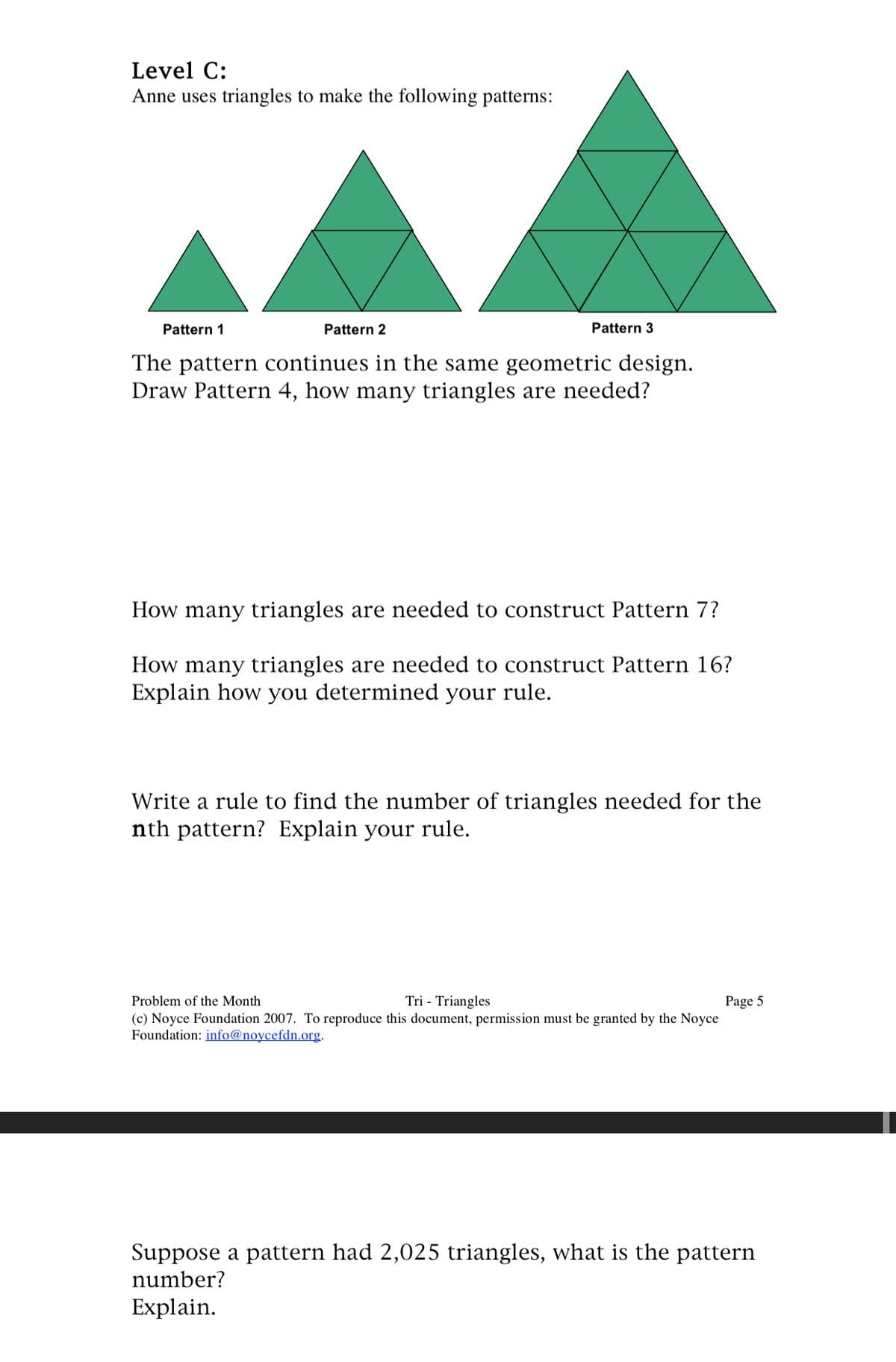 Level C:
Anne uses triangles to make the following patterns:
Pattern 1
Pattern 2
Pattern 3
The pattern continues in the same geometric design.
Draw Pattern 4, how many triangles are needed?
How many triangles are needed to construct Pattern 7?
How many triangles are needed to construct Pattern 16?
Explain how you determined your rule.
Write a rule to find the number of triangles needed for the
nth pattern? Explain your rule.
Problem of the Month
Tri - Triangles
(c) Noyce Foundation 2007. To reproduce this document, permission must be granted by the Noyce
Foundation: info@noycefdn.org.
Page 5
Suppose a pattern had 2,025 triangles, what is the pattern
number?
Explain.