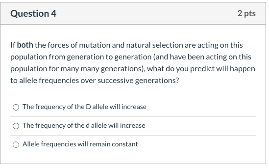 If both the forces of mutation and natural selection are acting on this
population from generation to generation (and have been acting on this
population for many many generations), what do you predict will happen
to allele frequencies over successive generations?
The frequency of the D allele will increase
The frequency of the d allele will increase
Allele frequencies will remain constant
