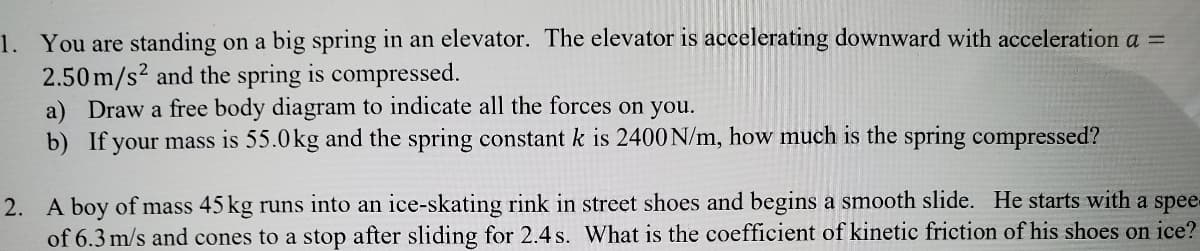 1. You are standing on a big spring in an elevator. The elevator is accelerating downward with acceleration a =
2.50m/s2 and the spring is compressed.
a) Draw a free body diagram to indicate all the forces on you.
b) If your mass is 55.0kg and the spring constant k is 2400 N/m, how much is the spring compressed?
A boy of mass 45 kg runs into an ice-skating rink in street shoes and begins a smooth slide. He starts with a spee-
of 6.3 m/s and cones to a stop after sliding for 2.4 s. What is the coefficient of kinetic friction of his shoes on ice?
2.
