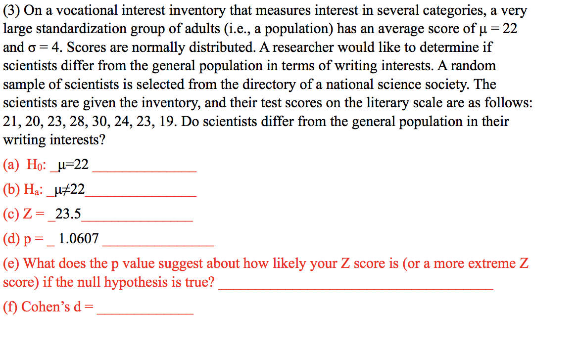 (3) On a vocational interest inventory that measures interest in several categories, a very
large standardization group of adults (i.e., a population) has an average score of u = 22
and o =
4. Scores are normally distributed. A researcher would like to determine if
scientists differ from the general population in terms of writing interests. A random
sample of scientists is selected from the directory of a national science society. The
scientists are given the inventory, and their test scores on the literary scale are as follows:
21, 20, 23, 28, 30, 24, 23, 19. Do scientists differ from the general population in their
writing interests?
(а) Но: и-22
(b) Hạ: _µ±22
(c) Z = _23.5
(d) p =_ 1.0607
(e) What does the p value suggest about how likely your Z score is (or a more extreme Z
score) if the null hypothesis is true?
(f) Cohen's d=
