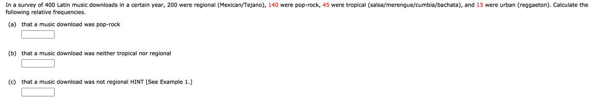 In a survey of 400 Latin music downloads in a certain year, 200 were regional (Mexican/Tejano), 140 were pop-rock, 45 were tropical (salsa/merengue/cumbia/bachata), and 15 were urban (reggaeton). Calculate the
following relative frequencies.
(a) that a music download was pop-rock
(b) that a music download was neither tropical nor regional
(c) that a music download was not regional HINT [See Example 1.]
