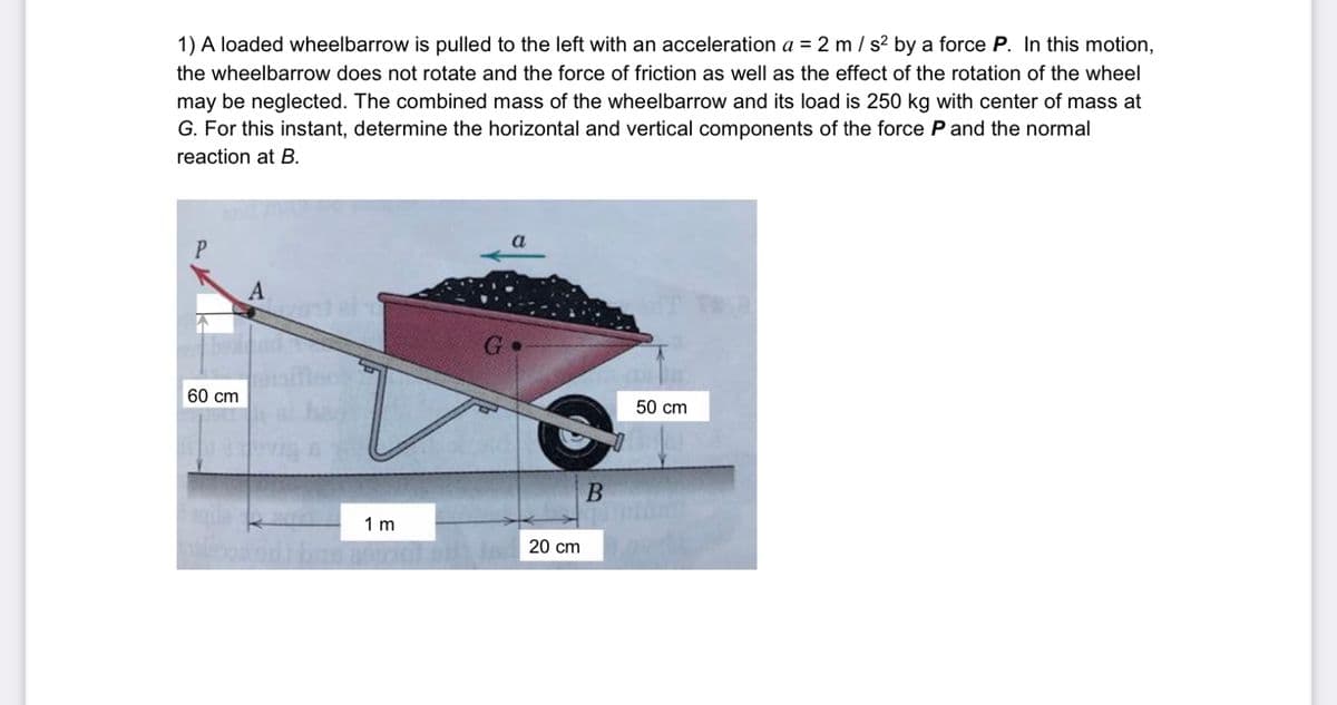 1) A loaded wheelbarrow is pulled to the left with an acceleration a = 2 m / s? by a force P. In this motion,
the wheelbarrow does not rotate and the force of friction as well as the effect of the rotation of the wheel
may be neglected. The combined mass of the wheelbarrow and its load is 250 kg with center of mass at
G. For this instant, determine the horizontal and vertical components of the force P and the normal
reaction at B.
a
P
G
beal
60 cm
50 cm
1 m
20 cm
