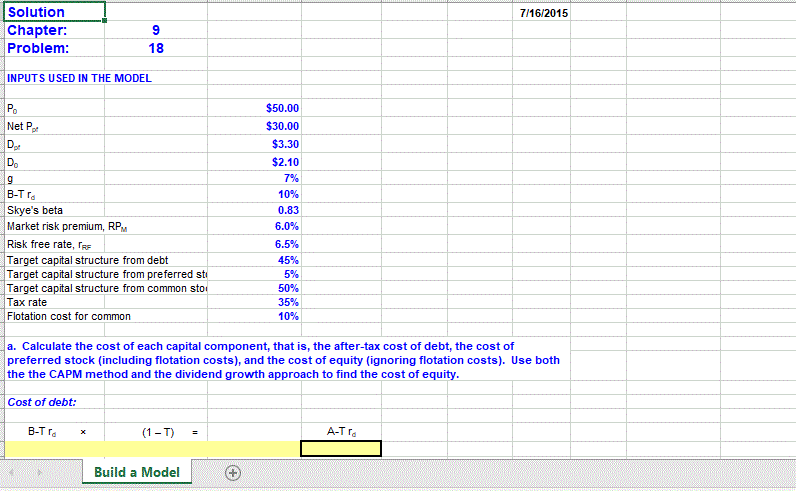 Solution
7/16/2015
Chapter:
Problem:
18
INPUTS USED IN THE MODEL
Po
$50.00
Net P.
$30.00
D
Do
$3.30
$2.10
7%
B-T ra
10%
Skye's beta
0.83
Market risk premium, RPM
6.0%
Risk free rate, ras
Target capital structure from debt
Target capital structure from preferred sti
Target capital structure from common sto
|Таx rate
Flotation cost for common
6.5%
45%
5%
50%
35%
10%
a. Calculate the cost of each capital component, that is, the after-tax cost of debt, the cost of
preferred stock (including flotation costs), and the cost of equity (ignoring flotation costs). Use both
the the CAPM method and the dividend growth approach to find the cost of equity.
Cost of debt:
B-T ra
(1- T)
A-T ra
Build a Model
