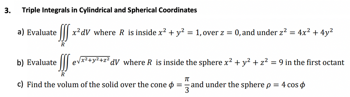 3.
Triple Integrals in Cylindrical and Spherical Coordinates
a) Evaluate
R
b) Evaluate
x²dV where R is inside x² + y² = 1, over z = 0, and under z² =
!!!
R
c) Find the volum of the solid over the cone
4x² + 4y²
√x²+y²+z²dV where R is inside the sphere x² + y² + z² = 9 in the first octant
=
TU
and under the sphere p = 4 cos p
3