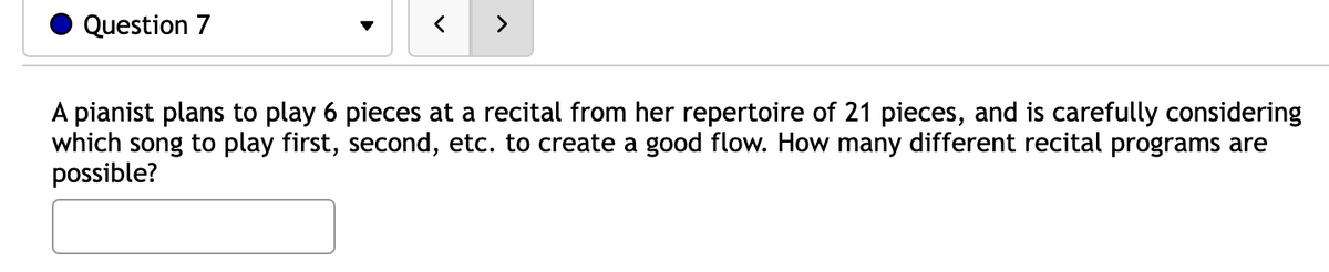 Question 7
<
>
A pianist plans to play 6 pieces at a recital from her repertoire of 21 pieces, and is carefully considering
which song to play first, second, etc. to create a good flow. How many different recital programs are
possible?