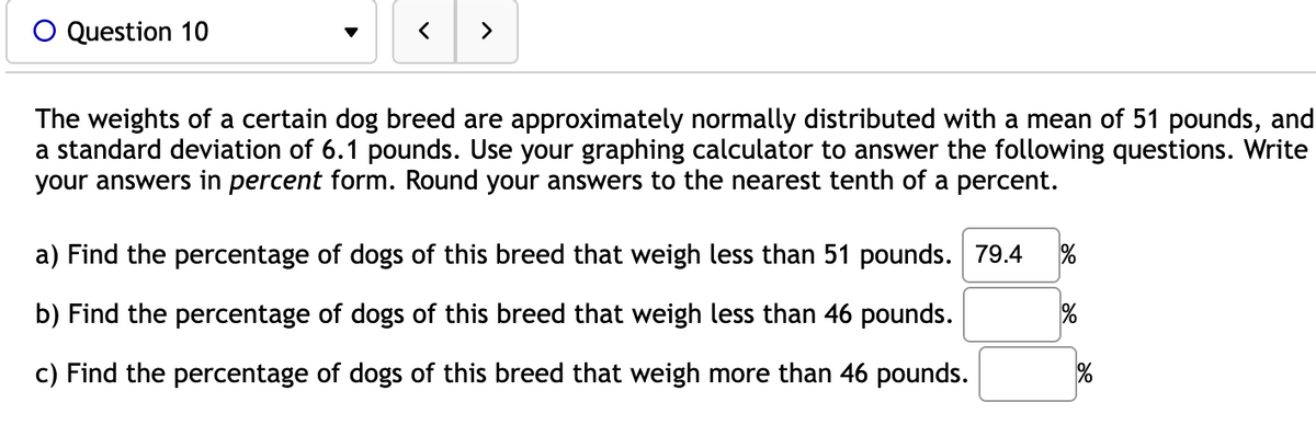 O Question 10
>
The weights of a certain dog breed are approximately normally distributed with a mean of 51 pounds, and
a standard deviation of 6.1 pounds. Use your graphing calculator to answer the following questions. Write
your answers in percent form. Round your answers to the nearest tenth of a percent.
a) Find the percentage of dogs of this breed that weigh less than 51 pounds. 79.4
b) Find the percentage of dogs of this breed that weigh less than 46 pounds.
c) Find the percentage of dogs of this breed that weigh more than 46 pounds.
%
%
%