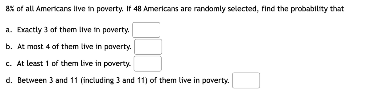8% of all Americans live in poverty. If 48 Americans are randomly selected, find the probability that
a. Exactly 3 of them live in poverty.
b. At most 4 of them live in poverty.
c. At least 1 of them live in poverty.
d. Between 3 and 11 (including 3 and 11) of them live in poverty.