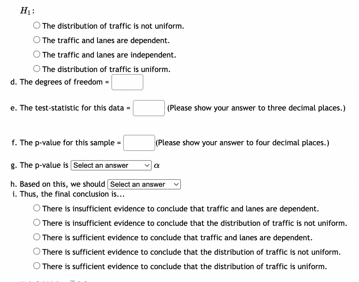 H₁:
The distribution of traffic is not uniform.
The traffic and lanes are dependent.
The traffic and lanes are independent.
The distribution of traffic is uniform.
d. The degrees of freedom =
e. The test-statistic for this data =
f. The p-value for this sample
(Please show your answer to four decimal places.)
g. The p-value is Select an answer
h. Based on this, we should Select an answer
i. Thus, the final conclusion is...
(Please show your answer to three decimal places.)
α
There is insufficient evidence to conclude that traffic and lanes are dependent.
There is insufficient evidence to conclude that the distribution of traffic is not uniform.
There is sufficient evidence to conclude that traffic and lanes are dependent.
There is sufficient evidence to conclude that the distribution of traffic is not uniform.
There is sufficient evidence to conclude that the distribution of traffic is uniform.