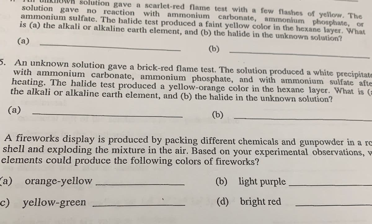 solution gave a scarlet-red flame test with a few flashes of yellow. The
solution gave no reaction with ammonium carbonate, ammonium phosphate, or
ammonium sulfate. The halide test produced a faint yellow color in the hexane layer. What
is (a) the alkali or alkaline earth element, and (b) the halide in the unknown solution?
(a)
(b)
5. An unknown solution gave a brick-red flame test. The solution produced a white precipitate
with ammonium carbonate, ammonium phosphate, and with ammonium sulfate afte
heating. The halide test produced a yellow-orange color in the hexane layer. What is (a
the alkali or alkaline earth element, and (b) the halide in the unknown solution?
(a)
(b)
abi
A fireworks display is produced by packing different chemicals and gunpowder in a ro
shell and exploding the mixture in the air. Based on your experimental observations, w
elements could produce the following colors of fireworks?
(a) orange-yellow
c) yellow-green
(b) light purple
(d)
bright red