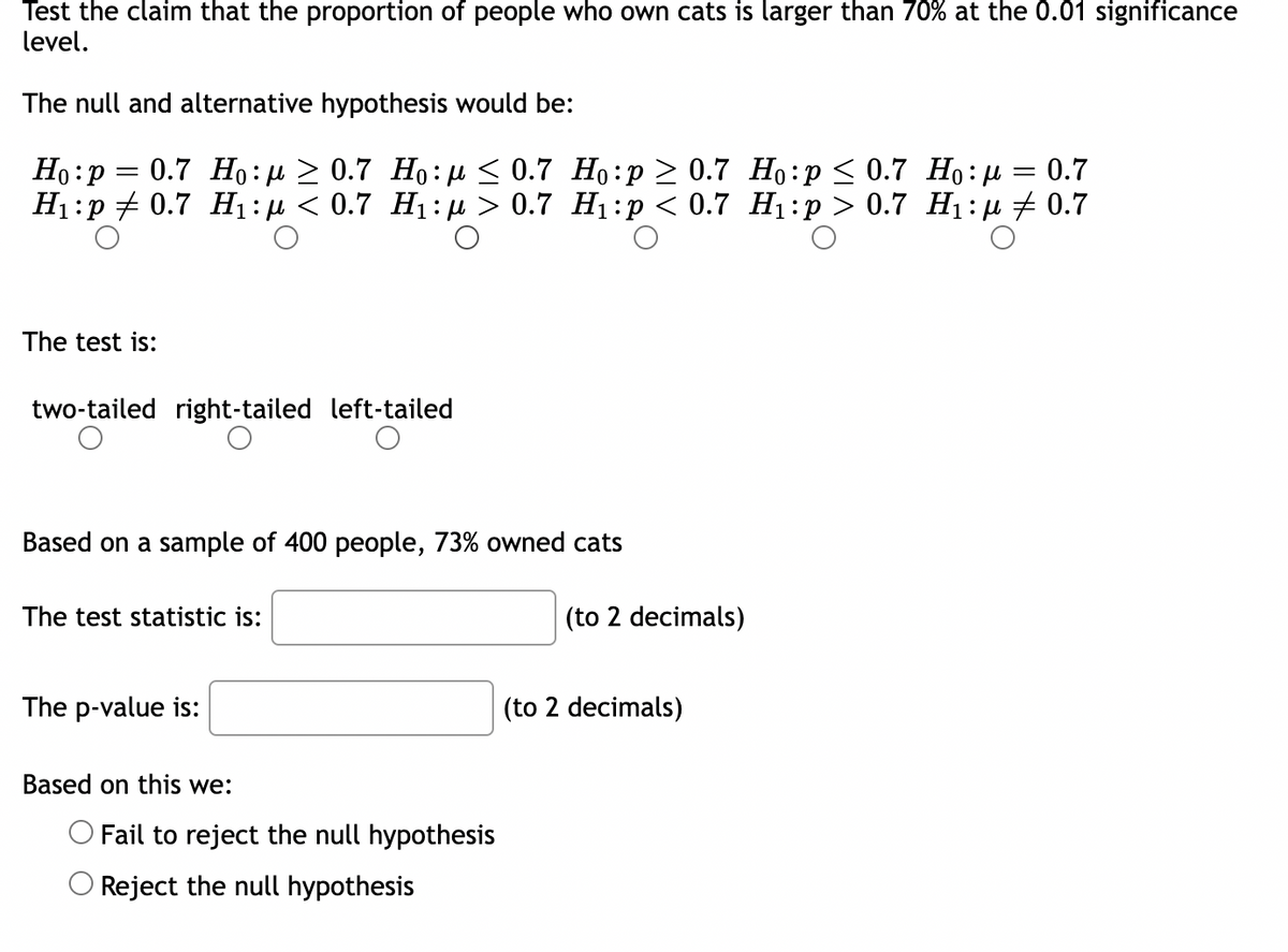 Test the claim that the proportion of people who own cats is larger than 70% at the 0.01 significance
level.
The null and alternative hypothesis would be:
=
Ho: P
0.7 Ho: 0.7 Ho: ≤0.7 Ho:p ≥ 0.7
H₁:p 0.7 H₁:μ < 0.7 H₁:μ> 0.7 H₁:p < 0.7
The test is:
two-tailed right-tailed left-tailed
O
Based on a sample of 400 people, 73% owned cats
The test statistic is:
The p-value is:
Based on this we:
Fail to reject the null hypothesis
Reject the null hypothesis
(to 2 decimals)
(to 2 decimals)
Ho:p ≤ 0.7 Hop
= 0.7
H₁:p> 0.7 H₁:μ ‡ 0.7