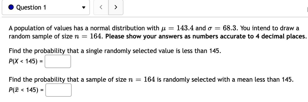 Question 1
A population of values has a normal distribution with μ
= 143.4 and o= 68.3. You intend to draw a
random sample of size n = 164. Please show your answers as numbers accurate to 4 decimal places.
Find the probability that a single randomly selected value is less than 145.
P(X < 145) =
Find the probability that a sample of size n
=
P(x < 145) =
164 is randomly selected with a mean less than 145.
