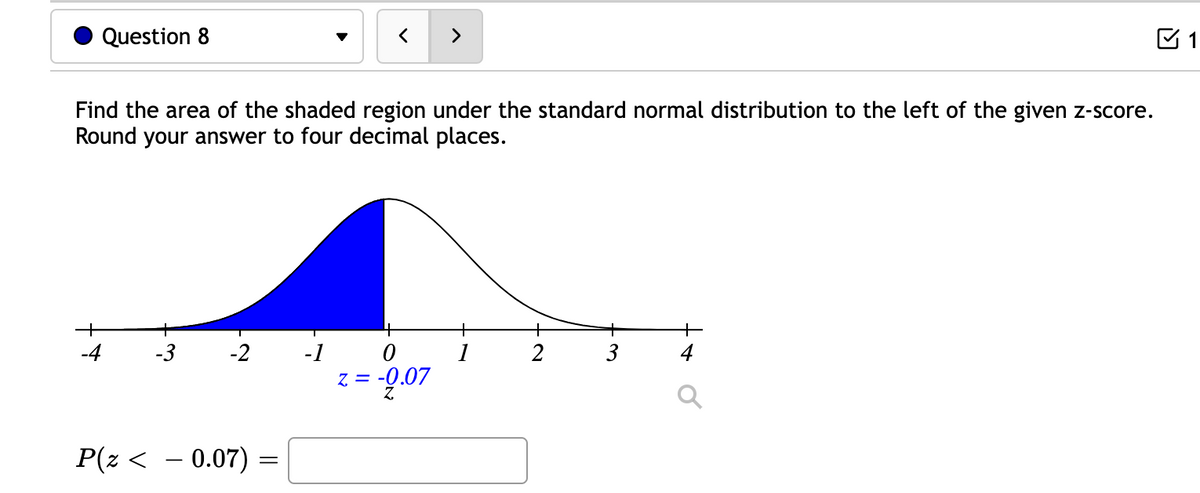 Question 8
Find the area of the shaded region under the standard normal distribution to the left of the given z-score.
Round your answer to four decimal places.
-
-3 -2
P(z < − 0.07) =
=
4
0
NOO
z = -0.07
+
2
3
1