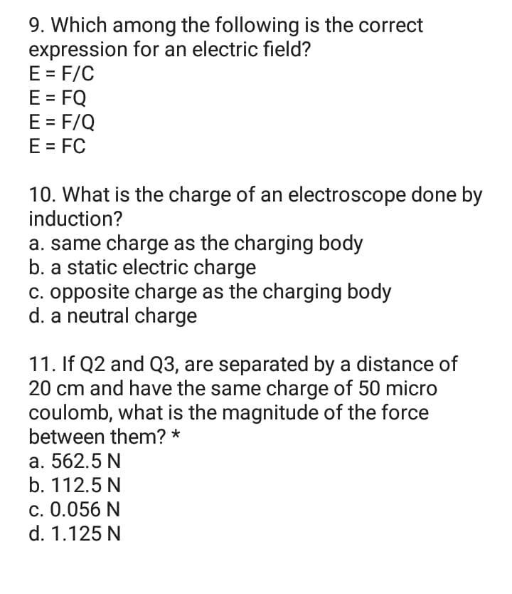 9. Which among the following is the correct
expression for an electric field?
E = F/C
E = FQ
E = F/Q
E = FC
10. What is the charge of an electroscope done by
induction?
a. same charge as the charging body
b. a static electric charge
c. opposite charge as the charging body
d. a neutral charge
11. If Q2 and Q3, are separated by a distance of
20 cm and have the same charge of 50 micro
coulomb, what is the magnitude of the force
between them? *
a. 562.5 N
b. 112.5 N
c. 0.056 N
d. 1.125 N
