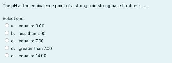 The pH at the equivalence point of a strong acid strong base titration is ....
Select one:
a. equal to 0.00
b.
less than 7.00
c.
equal to 7.00
d. greater than 7.00
e. equal to 14.00