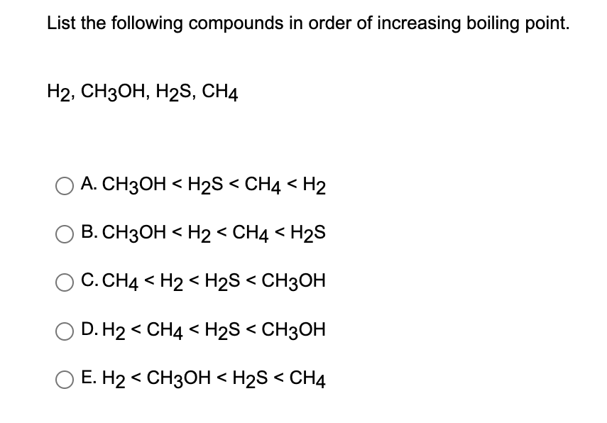 List the following compounds in order of increasing boiling point.
H2, CH3OH, H₂S, CH4
A. CH3OH <H2S < CH4 <H2
O B. CH3OH <H2 < CH4 <H₂S
C. CH4 <H2 <H₂S < CH3OH
O D. H2 < CH4 <H₂S < CH3OH
O E. H2 CH3OH <H2S < CH4
<