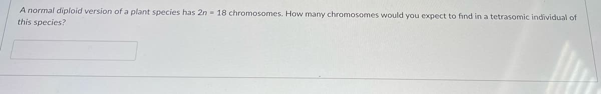 A normal diploid version of a plant species has 2n = 18 chromosomes. How many chromosomes would you expect to find in a tetrasomic individual of
this species?
