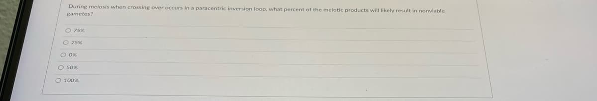 During meiosis when crossing over occurs in a paracentric inversion loop, what percent of the meiotic products will likely result in nonviable
gametes?
O 75%
O 25%
O 0%
O 50%
O 100%
