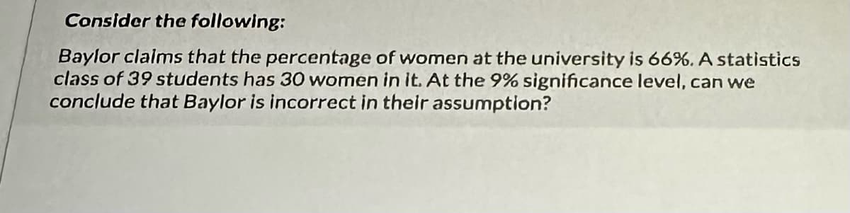 Consider the following:
Baylor claims that the percentage of women at the university is 66%. A statistics
class of 39 students has 30 women in it. At the 9% significance level, can we
conclude that Baylor is incorrect in their assumption?