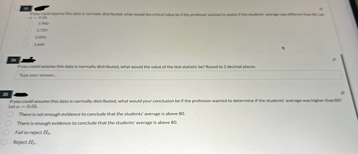 4
If you could assume this data is normally distributed, what would the critical value be if the professor wanted to assess if the students average was different than 80. Let
-0.05.
1.960
1.729
2.093
1.645
34
If you could assume this data is normally distributed, what would the value of the test statistic be? Round to 2 decimal places.
Type your answer...
35
If you could assume this data is normally distributed, what would your conclusion be if the professor wanted to determine if the students' average was higher than 80?
Let a 0.05.
There is not enough evidence to conclude that the students' average is above 80.
There is enough evidence to conclude that the students' average is above 80.
Fail to reject Ho.
Reject Ho.