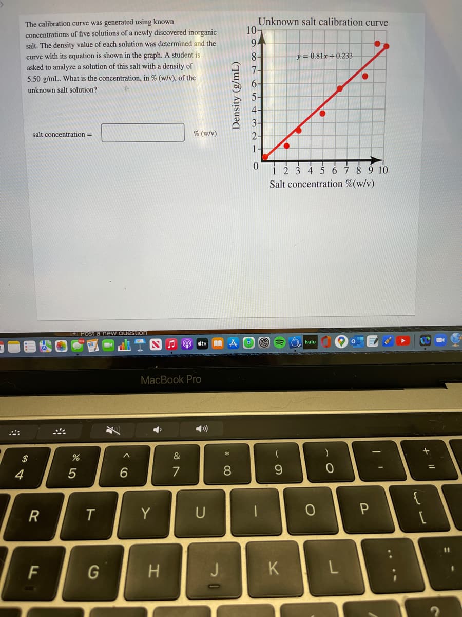 Unknown salt calibration curve
10-
The calibration curve was generated using known
concentrations of five solutions of a newly discovered inorganic
salt. The density value of each solution was determined and the
curve with its equation is shown in the graph. A student is
asked to analyze a solution of this salt with a density of
94
8-
y = 0.81x+0.233
7-
5.50 g/mL. What is the concentration, in % (w/v), of the
6-
5-
unknown salt solution?
4-
3-
salt concentration =
% (w/v)
2-
1-
4 567 89 10
Salt concentration %(w/v)
1+| Post a new auestion
hulu
tv
MacBook Pro
$
&
4
7
8.
R
Y
U
%3D
F
G
J
K
....
Density (g/mL)
ト
* LO
