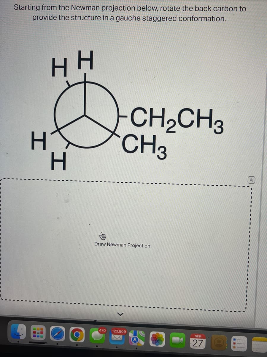 Starting from the Newman projection below, rotate the back carbon to
provide the structure in a gauche staggered conformation.
HH
H
H
-CH₂CH3
CH3
Draw Newman Projection
470 123,909
SEP
27
Q