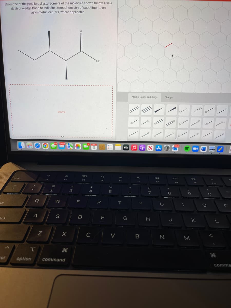 ab
Draw one of the possible diastereomers of the molecule shown below. Use a
dash or wedge bond to indicate stereochemistry of substituents on
asymmetric centers, where applicable.
ock
ol
esc
:
Q
A
2
N
d
@
2
Drawing
579 124.528
W
S
X
H
option command
#
3
E
80
F3
D
$
4
OCT
3
C
OH
a
F4
R
F
%
5
V
F5
T
stv
G
Atoms, Bonds and Rings
HO
6
♫ Ⓒ SA
Fo
Y
OH
B
&
7
H
F7
U
▸
Charges
N
8
J
33341
DII
100
FB
1
9
M
Br
F9
K
|
e
H₂N
1
O
A
F10
O
H
NH₂
P
comma