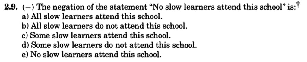 2.9. (-) The negation of the statement "No slow learners attend this school" is:
a) All slow learners attend this school.
b) All slow learners do not attend this school.
c) Some slow learners attend this school.
d) Some slow learners do not attend this school.
e) No slow learners attend this school.