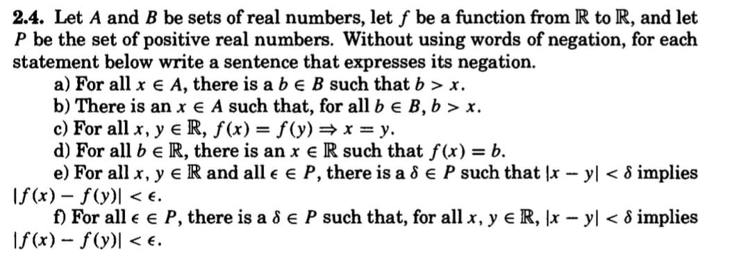 2.4. Let A and B be sets of real numbers, let f be a function from R to R, and let
P be the set of positive real numbers. Without using words of negation, for each
statement below write a sentence that expresses its negation.
a) For all x € A, there is a b € B such that b > x.
b) There is an x € A such that, for all b € B, b>x.
c) For all x, y eR, f(x) = f(y) ⇒ x = y.
d) For all be R, there is an x e R such that f(x) = b.
e) For all x, y e R and all € € P, there is a & E P such that |x - y] < 8 implies
\f(x) = f(y)] < €.
f) For all € € P, there is a & € P such that, for all x, y € R, \x − y| < 8 implies
|f(x) = f(y)] < €.