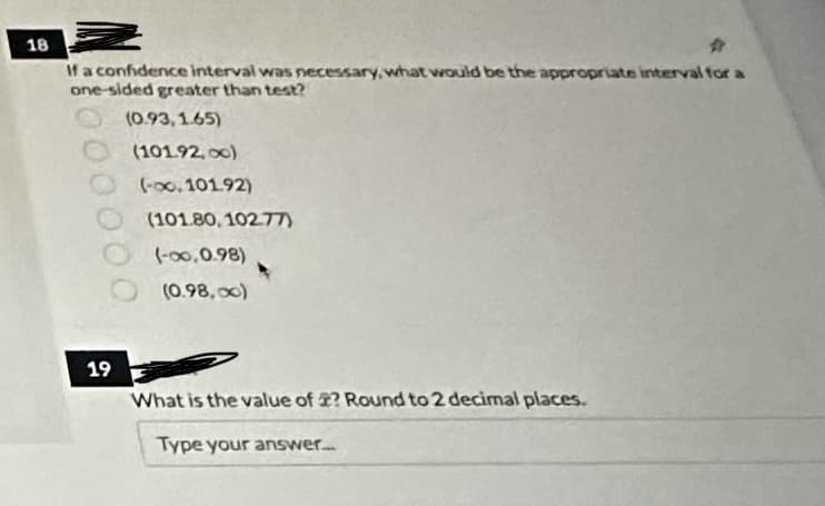 18
If a confidence interval was necessary, what would be the appropriate interval for a
one-sided greater than test?
(0.93,1.65)
(101.92,00)
(-∞0.101.92)
(101.80, 102.77)
(-∞0,0.98)
(0.98,00)
19
What is the value of ? Round to 2 decimal places.
Type your answer....