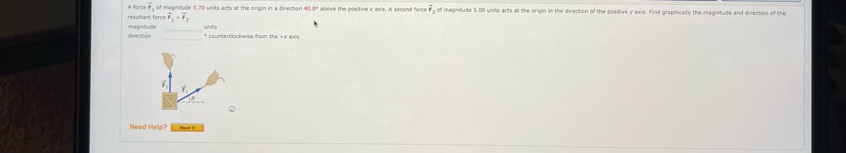 A force F, of magnitude 5.70 units acts at the origin in a direction 40.0° above the positive x axis. A second force F, of magnitude 5.00 units acts at the origin in the direction of the positive y axis. Find graphically the magnitude and direction of the
resultant force F, + F
magnitude
units
direction
counterclockwise from the +x axis
Need Help? Read
