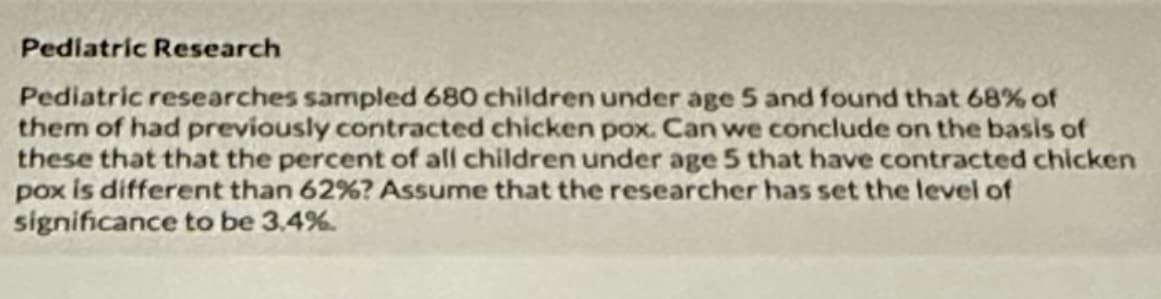 Pediatric Research
Pediatric researches sampled 680 children under age 5 and found that 68% of
them of had previously contracted chicken pox. Can we conclude on the basis of
these that that the percent of all children under age 5 that have contracted chicken
pox is different than 62%? Assume that the researcher has set the level of
significance to be 3.4%.