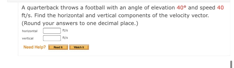 A quarterback throws a football with an angle of elevation 40° and speed 40
ft/s. Find the horizontal and vertical components of the velocity vector.
(Round your answers to one decimal place.)
horizontal
ft/s
vertical
ft/s
Need Help?
Read It
Watch It
