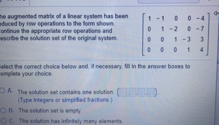 he augmented matrix of a linear system has been
educed by row operations to the form shown.
ontinue the appropriate row operations and
escribe the solution set of the original system.
1 -1
0 0-4
1-2
0-7
1 -3
3
0 0 1
4.
Select the correct choice below and, if necessary, fill in the answer boxes to
complete your choice.
O A. The solution set contains one solution: .).
(Type integers or simplified fractions.)
O B. The solution set is empty.
O C. The solution has infinitely many elements.
