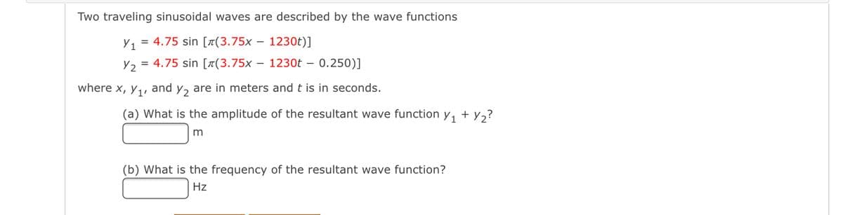 Two traveling sinusoidal waves are described by the wave functions
y, = 4.75 sin [¤(3.75x – 1230t)]
y, = 4.75 sin [¤(3.75x – 1230t – 0.250)]
where x, y,, and y, are in meters and t is in seconds.
(a) What is the amplitude of the resultant wave function y, + y,?
(b) What is the frequency of the resultant wave function?
Hz
