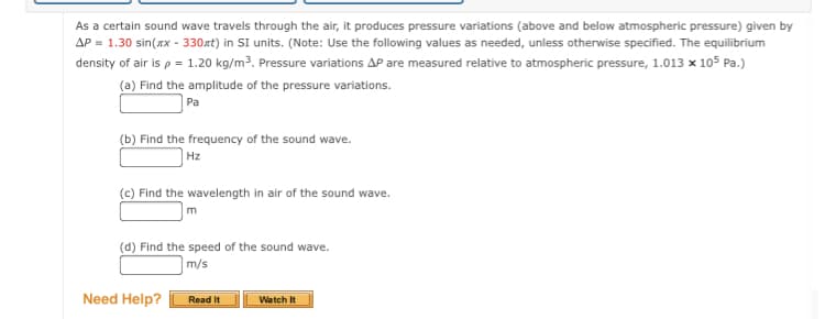 As a certain sound wave travels through the air, it produces pressure variations (above and below atmospheric pressure) given by
AP = 1.30 sin(xx - 330xt) in SI units. (Note: Use the following values as needed, unless otherwise specified. The equilibrium
density of air is p = 1.20 kg/m³. Pressure variations AP are measured relative to atmospheric pressure, 1.013 x 105 Pa.)
(a) Find the amplitude of the pressure variations.
Pa
(b) Find the frequency of the sound wave.
Hz
(c) Find the wavelength in air of the sound wave.
m
(d) Find the speed of the sound wave.
m/s
Need Help?
Read It
Watch It

