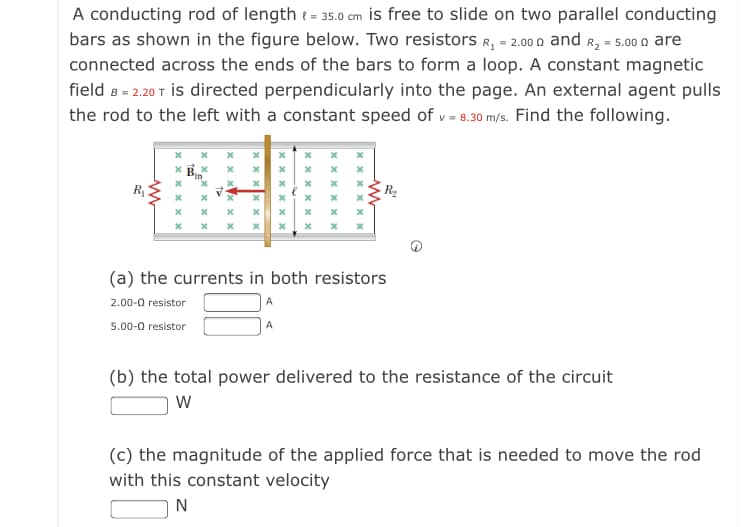 A conducting rod of length t = 35.0 cm is free to slide on two parallel conducting
bars as shown in the figure below. Two resistors R, = 2.00 n and R, = 5.00 n are
connected across the ends of the bars to form a loop. A constant magnetic
field B = 2.20 T İis directed perpendicularly into the page. An external agent pulls
the rod to the left with a constant speed of v = 8.30 m/s. Find the following.
R
(a) the currents in both resistors
2.00-0 resistor
A
5.00-0 resistor
(b) the total power delivered to the resistance of the circuit
(c) the magnitude of the applied force that is needed to move the rod
with this constant velocity
x x x X x >
x x x x x x
х х х х х х
x x x X x x
x x xx x x
x x
xx x x
x x x x x x
