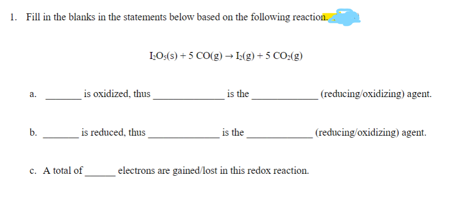 1. Fill in the blanks in the statements below based on the following reaction.
IOs(s) + 5 CO(g) → 2(g) + 5 CO2(g)
is oxidized, thus
is the
(reducing/oxidizing) agent.
а.
b.
is reduced, thus
is the
(reducing/oxidizing) agent.
c. A total of
electrons are gained/lost in this redox reaction.
