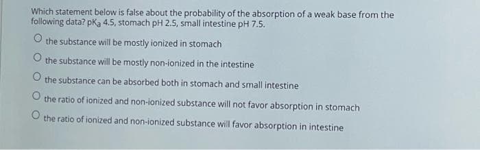 Which statement below is false about the probability of the absorption of a weak base from the
following data? pka 4.5, stomach pH 2.5, small intestine pH 7.5.
O the substance will be mostly ionized in stomach
O the substance will be mostly non-ionized in the intestine
the substance can be absorbed both in stomach and small intestine
O the ratio of ionized and non-ionized substance will not favor absorption in stomach
the ratio of ionized and non-ionized substance will favor absorption in intestine
