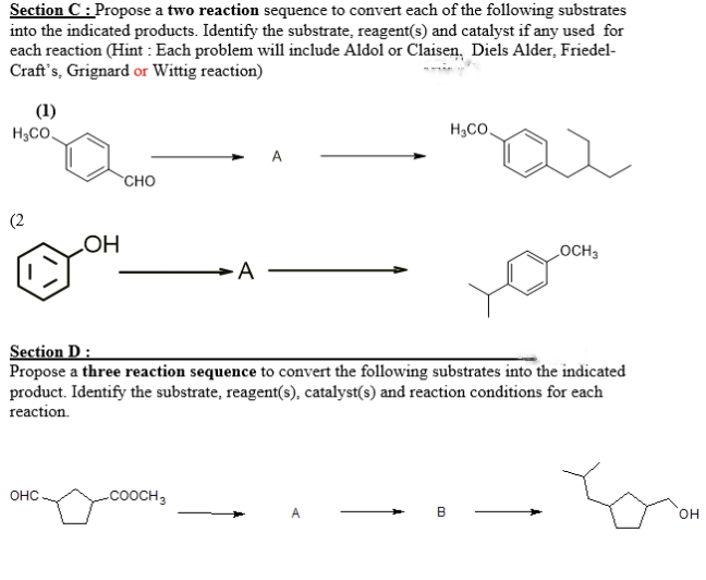Section C: Propose a two reaction sequence to convert each of the following substrates
into the indicated products. Identify the substrate, reagent(s) and catalyst if any used for
each reaction (Hint : Each problem will include Aldol or Claisen, Diels Alder, Friedel-
Craft's, Grignard or Wittig reaction)
(1)
H3CO.
H3CO.
CHO
(2
LOCH3
Section D :
Propose a three reaction sequence to convert the following substrates into the indicated
product. Identify the substrate, reagent(s), catalyst(s) and reaction conditions for each
reaction.
OHC
-COOCH3
A
B
он
