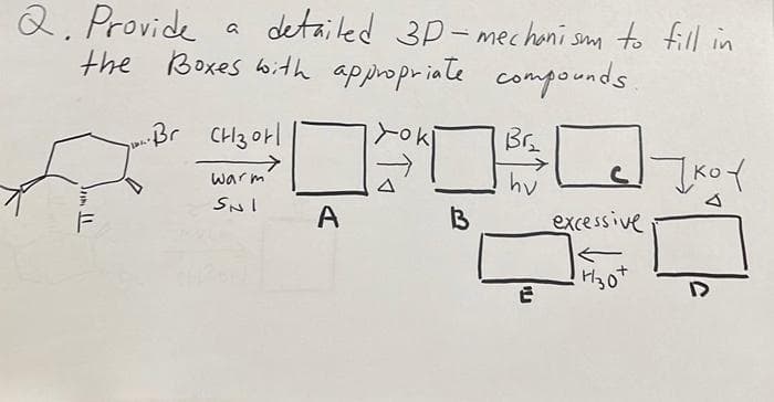 Q. Provide
the Boxes bith appropriate compounds.
detailed 3P- mechoni sm to fill in
Br CH3 otl
Br.
Ko
warm
SNI
A
excessive
