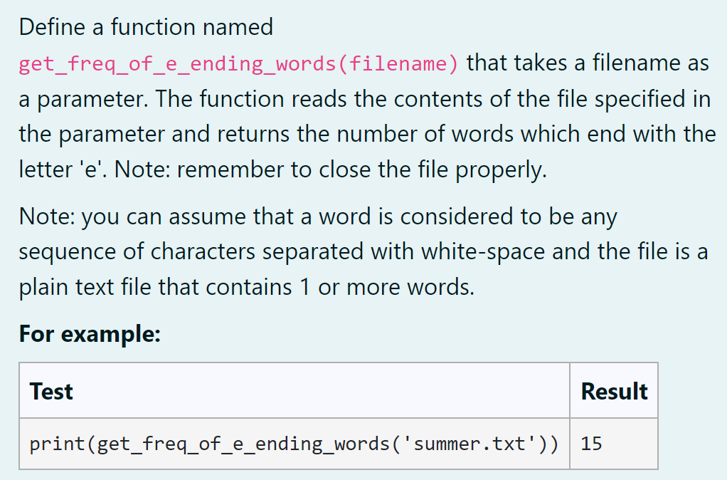 Define a function named
get_freq_of_e_ending_words(filename) that takes a filename as
a parameter. The function reads the contents of the file specified in
the parameter and returns the number of words which end with the
letter 'e'. Note: remember to close the file properly.
Note: you can assume that a word is considered to be any
sequence of characters separated with white-space and the file is a
plain text file that contains 1 or more words.
For example:
Test
Result
print(get_freq_of_e_ending_words('summer.txt'))
15
