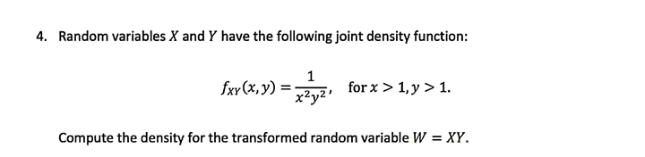 4. Random variables X and Y have the following joint density function:
1
fxy (x, y) =
x²y2'
for x > 1,y > 1.
Compute the density for the transformed random variable W = XY.
