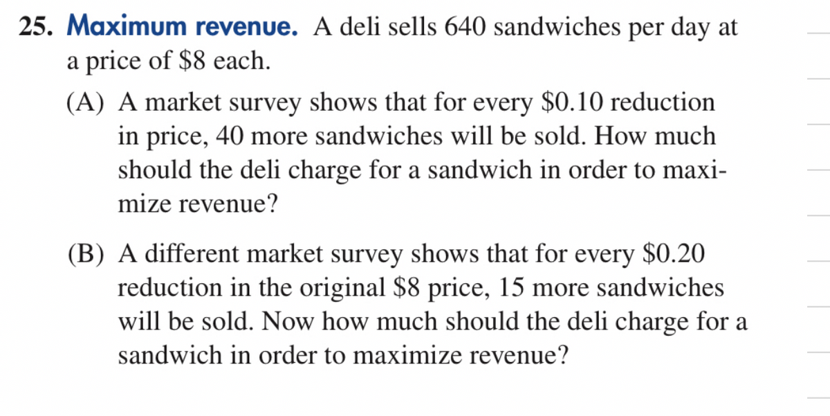 25. Maximum revenue. A deli sells 640 sandwiches per day at
a price of $8 each.
(A) A market survey shows that for every $0.10 reduction
in price, 40 more sandwiches will be sold. How much
should the deli charge for a sandwich in order to maxi-
mize revenue?
(B) A different market survey shows that for every $0.20
reduction in the original $8 price, 15 more sandwiches
will be sold. Now how much should the deli charge for a
sandwich in order to maximize revenue?