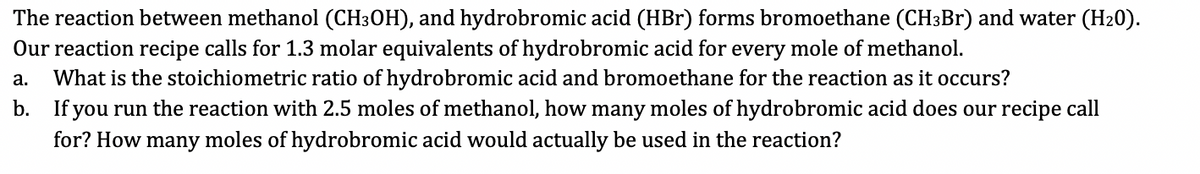 The reaction between methanol (CH³OH), and hydrobromic acid (HBr) forms bromoethane (CH³Br) and water (H₂0).
Our reaction recipe calls for 1.3 molar equivalents of hydrobromic acid for every mole of methanol.
a. What is the stoichiometric ratio of hydrobromic acid and bromoethane for the reaction as it occurs?
b. If you run the reaction with 2.5 moles of methanol, how many moles of hydrobromic acid does our recipe call
for? How many moles of hydrobromic acid would actually be used in the reaction?