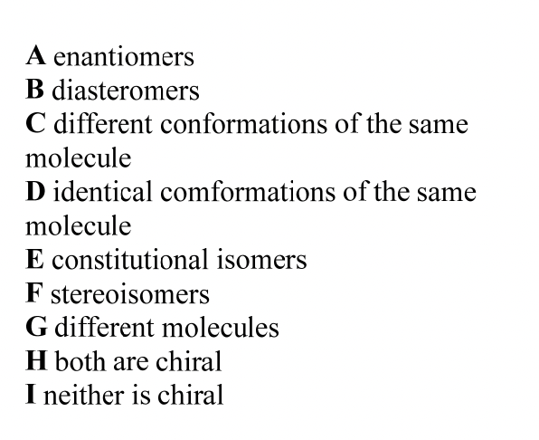 A enantiomers
B diasteromers
C different conformations of the same
molecule
D identical comformations of the same
molecule
E constitutional isomers
F stereoisomers
G different molecules
H both are chiral
I neither is chiral