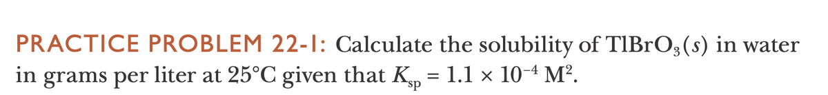 PRACTICE PROBLEM 22-1: Calculate the solubility of TIBRO3(s) in water
liter at 25°C given that K = 1.1 × 10-4 M².
in grams per

