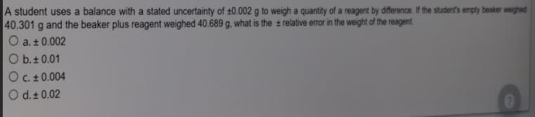 A student uses a balance with a stated uncertainty of t0.002 g to weigh a quantity of a reagent by difference. If the student's empty beaker weighed
40.301 g and the beaker plus reagent weighed 40.689 g. what is the t relative error in the weight of the reagent.
O a. ± 0.002
O b.+ 0.01
O C. + 0.004
O d.+ 0.02
