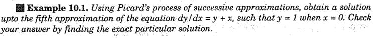 | Example 10.1. Using Picard's process of successive approximations, obtain a solution
upto the fifth approximation of the equation dy/dx = y + x, such that y = 1 when x = 0. Check
your answer by finding the exact particular solution.