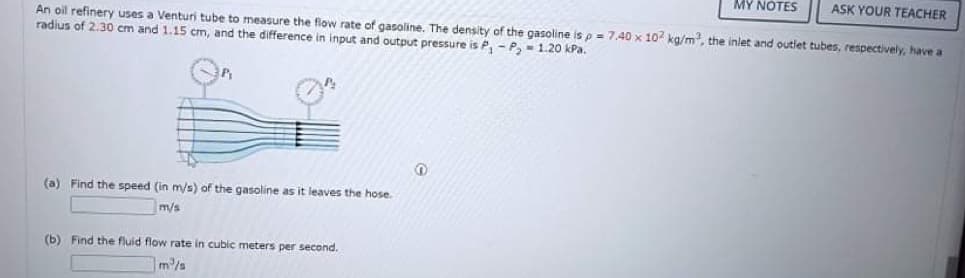 MY NOTES
ASK YOUR TEACHER
An oil refinery uses a Venturi tube to measure the flow rate of gasoline. The density of the gasoline is p = 7,40 x 10 kg/m, the inlet and outlet tubes, respectively, have a
radius of 2.30 cm and 1.15 cm, and the difference in input and output pressure is P, - P, - 1.20 kPa.
(a) Find the speed (in m/s) of the gasoline as it leaves the hose.
m/s
(b) Find the fluid flow rate in cubic meters per second.
m/s

