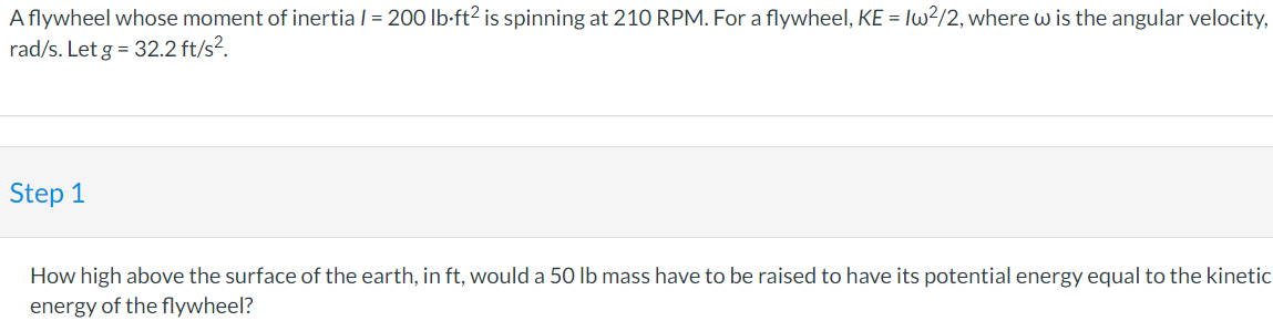 A flywheel whose moment of inertia | = 200 lb-ft² is spinning at 210 RPM. For a flywheel, KE = lw?/2, where w is the angular velocity,
rad/s. Let g = 32.2 ft/s?.
Step 1
How high above the surface of the earth, in ft, would a 50 lb mass have to be raised to have its potential energy equal to the kinetic
energy of the flywheel?
